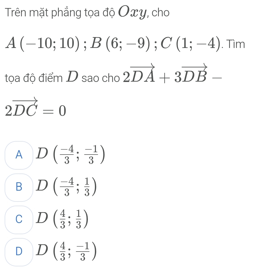 Trên mặt phẳng tọa độ Oxy, cho
A(-10;10); B(6;-9); C(1;-4). Tìm
tọa độ điểm D sao cho 2vector DA+3vector DB-
2vector DC=0
A D( (-4)/3 ; (-1)/3 )
B D( (-4)/3 ; 1/3 )
C D ( 4/3 ; 1/3 )
D D ( 4/3 ; (-1)/3 )