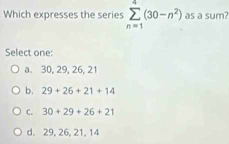 Which expresses the series sumlimits _(n=1)^4(30-n^2) as a sum?
Select one:
a. 30, 29, 26, 21
b. 29+26+21+14
C. 30+29+26+21
d. 29, 26, 21, 14