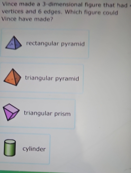 Vince made a 3 -dimensional figure that had 
vertices and 6 edges. Which figure could
Vince have made?
rectangular pyramid
triangular pyramid
triangular prism
cylinder