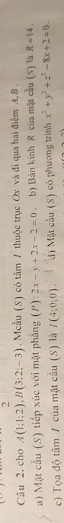 cho A(1;1;2), B(3;2;-3). Mcầu (S) có tâm I thuộc trục Ox và đi qua hai điểm A, B. 
a) Mặt cầu (S) tiếp xúc với mặt phẳng (P):2x-y+2x-2=0 、 b) Bán kính R của mặt cầu (S) là R=14. 
c) Tọa độ tâm / của mặt cầu (S) là I(4;0;0). đ) Mặt cầu (S) có phương trình x^2+y^2+z^2-8x+2=0.