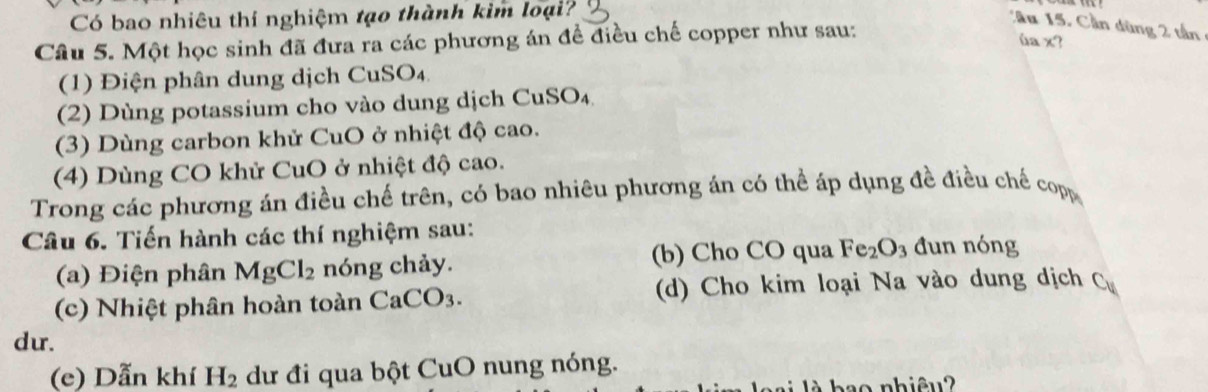 Có bao nhiêu thí nghiệm tạo thành kim loại? 
:'Au 15. Cần dùng 2 tần 
Câu 5. Một học sinh đã đưa ra các phương án để điều chế copper như sau: 
ùa x? 
(1) Điện phân dung dịch CuSO₄ 
(2) Dùng potassium cho vào dung dịch CuSO_4
(3) Dùng carbon khử CuO ở nhiệt độ cao. 
(4) Dùng CO khử CuO ở nhiệt độ cao. 
Trong các phương án điều chế trên, có bao nhiêu phương án có thể áp dụng đề điều chế copp 
Câu 6. Tiến hành các thí nghiệm sau: 
(a) Điện phân MgCl_2 nóng chảy. (b) Cho CO qua Fe_2O_3 đun nóng 
(c) Nhiệt phân hoàn toàn CaCO_3. (d) Cho kim loại Na vào dung dịch C_u
dur. 
(e) Dẫn khí H_2 dư đi qua bột CuO nung nóng. 
h ao nhiêu