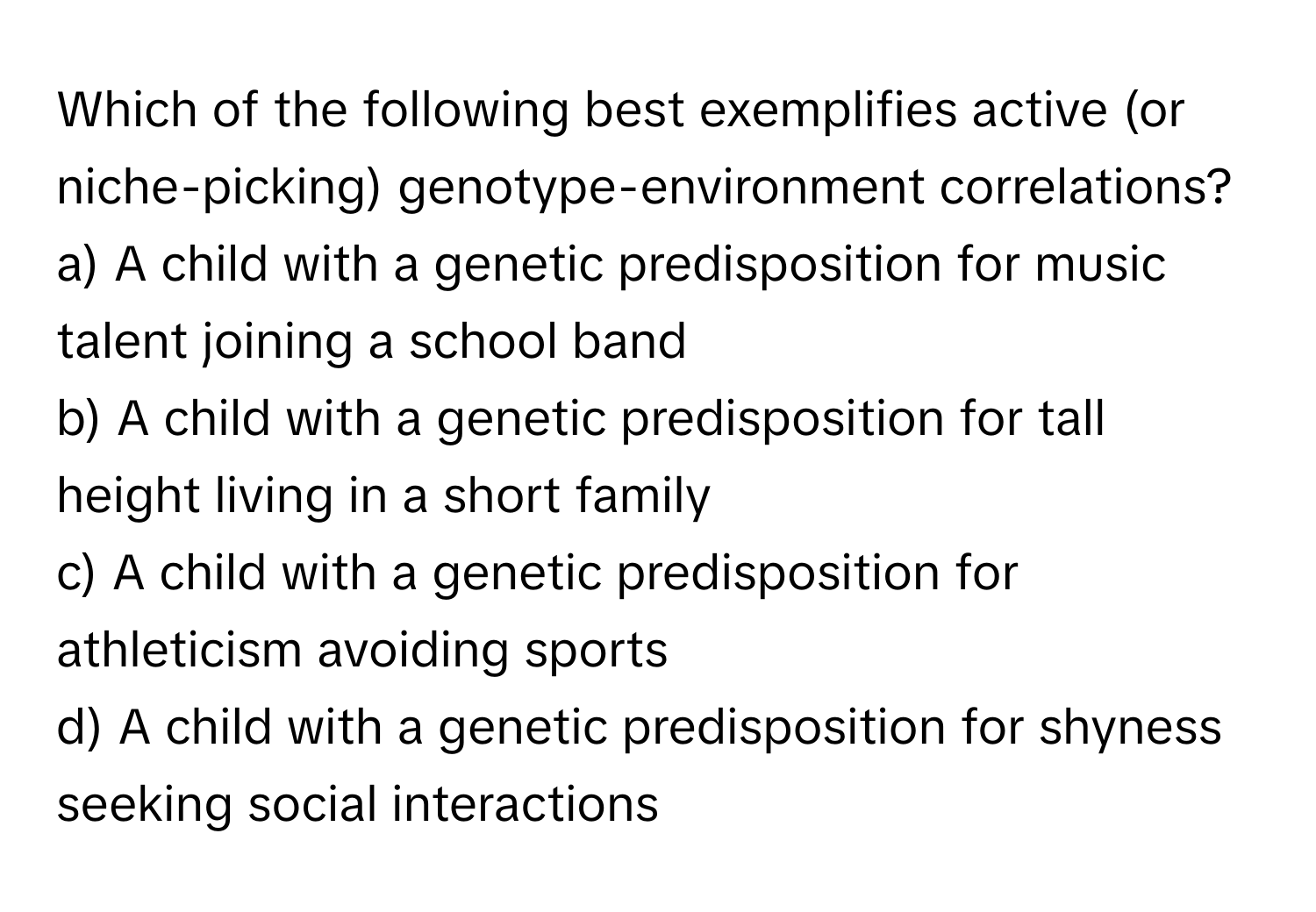 Which of the following best exemplifies active (or niche-picking) genotype-environment correlations?

a) A child with a genetic predisposition for music talent joining a school band
b) A child with a genetic predisposition for tall height living in a short family
c) A child with a genetic predisposition for athleticism avoiding sports
d) A child with a genetic predisposition for shyness seeking social interactions