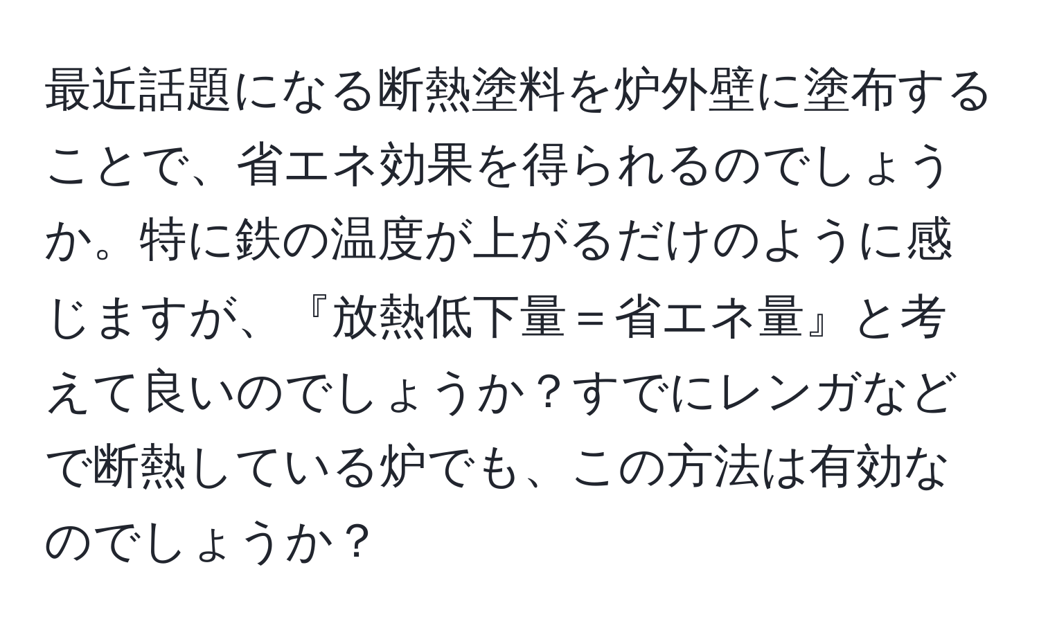 最近話題になる断熱塗料を炉外壁に塗布することで、省エネ効果を得られるのでしょうか。特に鉄の温度が上がるだけのように感じますが、『放熱低下量＝省エネ量』と考えて良いのでしょうか？すでにレンガなどで断熱している炉でも、この方法は有効なのでしょうか？