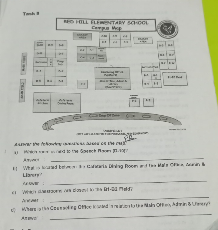 Task 8
RED HILL ELEMENTARY SCHOOL
Campus Map
GRASSY ABF A C-10 C-9 C-8 GRASSY
C-7 C-6 C-5 ARE A
B-5 B. B
Haarm
C-2 C-1 Bn
Burt B-6 B-9
CA C-3; B-10
8-7
Guestrooms 'TWR
Counseling Office
(Upstairs) β-3 B-1 91-92 Field
Main Office, Admin & B-4 B-2
;
P-1 Librory
(Downstairs)
Cafeteria Cafeteria P-2 P-3
Kitchen Dining Room
Drop Oll Zona
Parking lot Revised: (13/23/23
(KEEP AREA CLEAR FOR FIRE PERSONNEL AND EQUIPMENT)
Answer the following questions based on the map:
a) Which room is next to the Speech Room (D-10) 7
Answer :
_
b) What is located between the Cafeteria Dining Room and the Main Office, Admin &
Library?
Answer :
_
c) Which classrooms are closest to the B1-B2 Field?
Answer :
_
_
d) Where is the Counseling Office located in relation to the Main Office, Admin & Library?
Answer :