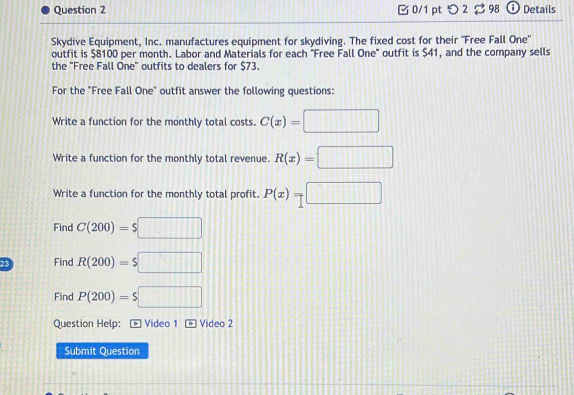 0/1 ptつ 2 % 98 D Details 
Skydive Equipment, Inc. manufactures equipment for skydiving. The fixed cost for their "Free Fall One" 
outfit is $8100 per month. Labor and Materials for each "Free Fall One" outfit is $41, and the company sells 
the "Free Fall One" outfits to dealers for $73. 
For the ''Free Fall One'' outfit answer the following questions: 
Write a function for the monthly total costs. C(x)=□
Write a function for the monthly total revenue. R(x)=□
Write a function for the monthly total profit. P(x)=□
Find C(200)=$□
23 Find R(200)=$□
Find P(200)=$□
Question Help: é Video 1 é Video 2 
Submit Question