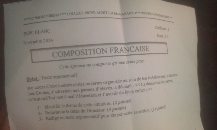 RCI*MENA*DRENA****COLLEGE PRIVE AGNITIEH DIAMARAKRO****RCI*MENA*ABENGOURDU**** 
Coefficient : 2
BEPC BLANC 
Durée : 2 H 
Novembre 2024 
COMPOSITION FRANCAISE 
Cette épreuve ne comporte qu'une seule page. 
Suiet : Texte argumentatif 
Au cours d'une journée portes ouvertes organisée au sein de ton établissement, le Directeur 
des Etudes, s'adressant aux parents d'élèves, a déclaré : << La démission des parents 
d’aujourd’hui met à mal l’éducation et l’avenir de leurs enfants.>> 
1- Identifie le thème de cette situation. (2 points) 
2- Reformule la thèse du Directeur. (4 points) 
3- Rédige un texte argumentatif pour étayer cette assertion. (14 points)