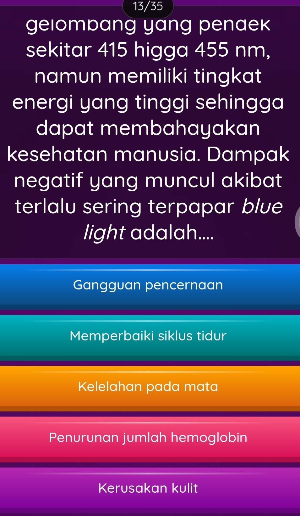 13/35
gelombang yang penaek
sekitar 415 higga 455 nm,
namun memiliki tingkat
energi yang tinggi sehingga
dapat membahayakan
kesehatan manusia. Dampak
negatif yang muncul akibat
terlalu sering terpapar blue
light adalah....
Gangguan pencernaan
Memperbaiki siklus tidur
Kelelahan pada mata
Penurunan jumlah hemoglobin
Kerusakan kulit