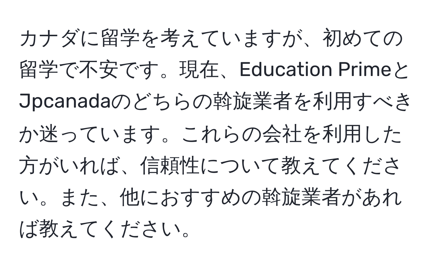 カナダに留学を考えていますが、初めての留学で不安です。現在、Education PrimeとJpcanadaのどちらの斡旋業者を利用すべきか迷っています。これらの会社を利用した方がいれば、信頼性について教えてください。また、他におすすめの斡旋業者があれば教えてください。