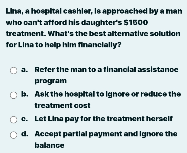 Lina, a hospital cashier, is approached by a man
who can't afford his daughter's $1500
treatment. What's the best alternative solution
for Lina to help him financially?
a. Refer the man to a financial assistance
program
b. Ask the hospital to ignore or reduce the
treatment cost
c. Let Lina pay for the treatment herself
d. Accept partial payment and ignore the
balance