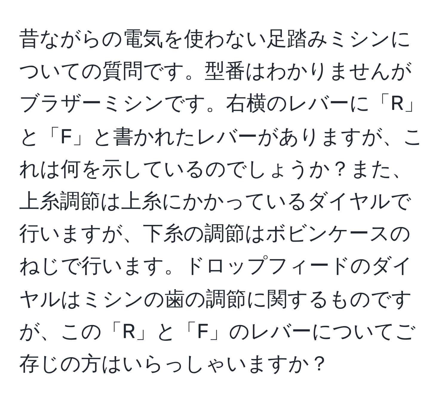 昔ながらの電気を使わない足踏みミシンについての質問です。型番はわかりませんがブラザーミシンです。右横のレバーに「R」と「F」と書かれたレバーがありますが、これは何を示しているのでしょうか？また、上糸調節は上糸にかかっているダイヤルで行いますが、下糸の調節はボビンケースのねじで行います。ドロップフィードのダイヤルはミシンの歯の調節に関するものですが、この「R」と「F」のレバーについてご存じの方はいらっしゃいますか？