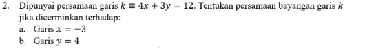 Dipunyai persamaan garis kequiv 4x+3y=12. Tentukan persamaan bayangan garis k
jika dicerminkan terhadap: 
a. Garis x=-3
b. Garis y=4