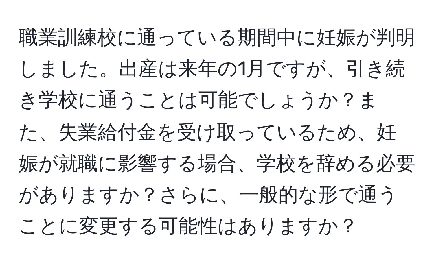 職業訓練校に通っている期間中に妊娠が判明しました。出産は来年の1月ですが、引き続き学校に通うことは可能でしょうか？また、失業給付金を受け取っているため、妊娠が就職に影響する場合、学校を辞める必要がありますか？さらに、一般的な形で通うことに変更する可能性はありますか？