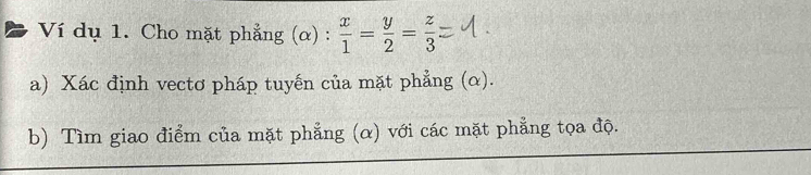 Ví dụ 1. Cho mặt phẳng (α) :  x/1 = y/2 = z/3 
a) Xác định vectơ pháp tuyến của mặt phẳng (α). 
b) Tìm giao điểm của mặt phẳng (α) với các mặt phẳng tọa độ.