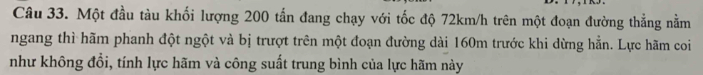 Một đầu tàu khối lượng 200 tấn đang chạy với tốc độ 72km/h trên một đoạn đường thẳng nằm 
ngang thì hãm phanh đột ngột và bị trượt trên một đoạn đường dài 160m trước khi dừng hẳn. Lực hãm coi 
như không đổi, tính lực hãm và công suất trung bình của lực hãm này