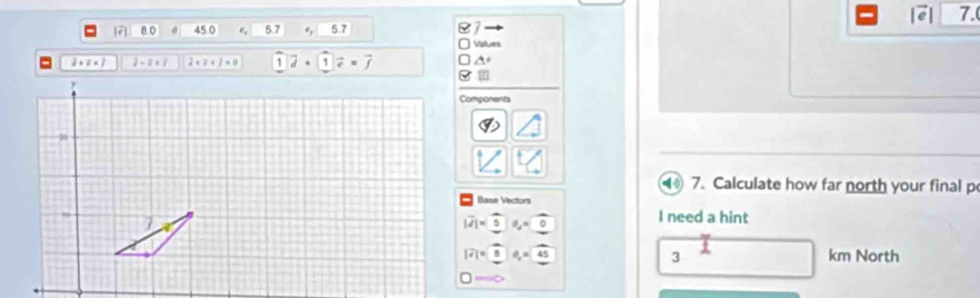 a 7.
|7| 8.0 45.0 e 5.7 9 5.7
Visiues
2+0=7 2-2* 3 2+2+j=0 1vector d+1vector e=vector f

Components
•( ( 7. Calculate how far north your final p
Base Vectors
|vector d|=|5 θ _d=0
I need a hint
|widehat e|=8 θ _o=45 km North
3
