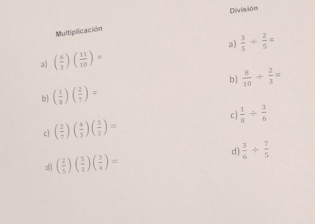 División 
Multiplicación 
a) ( 6/3 )( 11/10 )= a)  3/5 /  2/5 =
b) ( 1/8 )( 2/7 )= b)  8/10 /  2/3 =
c) ( 2/7 )( 4/3 )( 3/2 )= c)  1/8 /  3/6 
d) ( 2/5 )( 5/3 )( 3/4 )= d)  3/6 /  7/5 