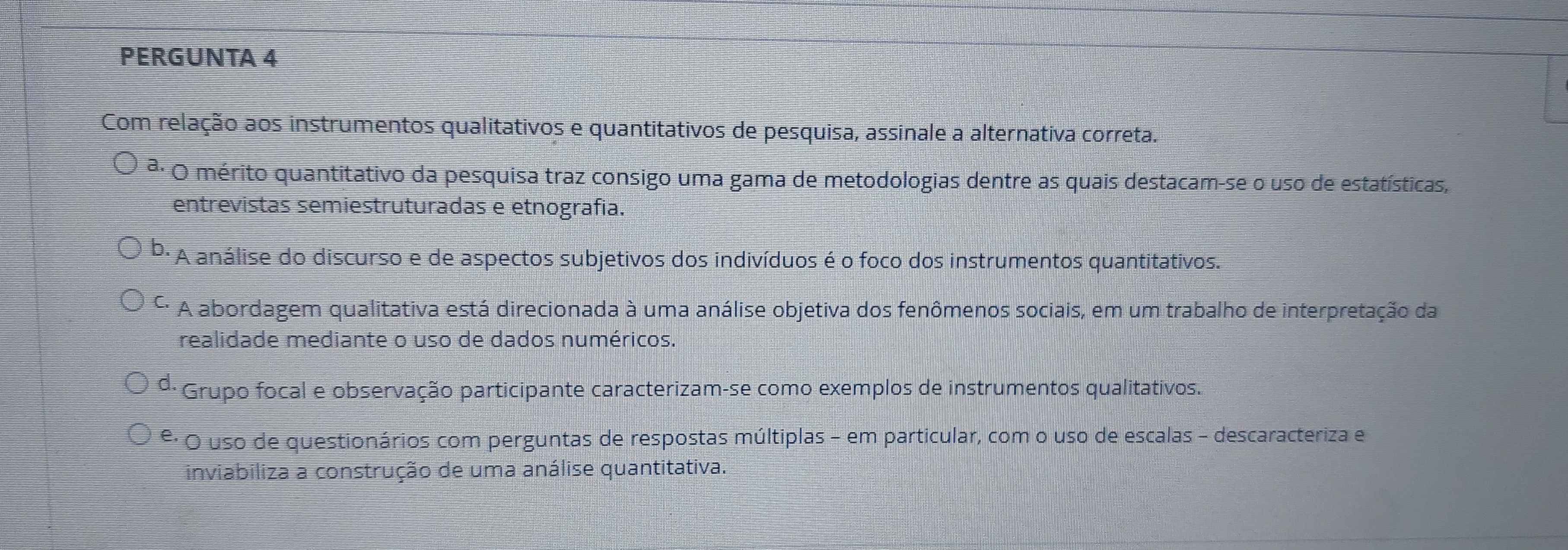 PERGUNTA 4
Com relação aos instrumentos qualitativos e quantitativos de pesquisa, assinale a alternativa correta.
ª· O mérito quantitativo da pesquisa traz consigo uma gama de metodologias dentre as quais destacam-se o uso de estatísticas,
entrevistas semiestruturadas e etnografia.
* A análise do discurso e de aspectos subjetivos dos indivíduos é o foco dos instrumentos quantitativos.
C. A abordagem qualitativa está direcionada à uma análise objetiva dos fenômenos sociais, em um trabalho de interpretação da
realidade mediante o uso de dados numéricos.
d. * Grupo focal e observação participante caracterizam-se como exemplos de instrumentos qualitativos.
º· O uso de questionários com perguntas de respostas múltiplas - em particular, com o uso de escalas - descaracteriza e
inviabiliza a construção de uma análise quantitativa.