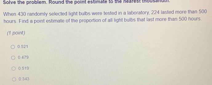 Solve the problem. Round the point estimate to the nearest thousandth.
When 430 randomly selected light bulbs were tested in a laboratory, 224 lasted more than 500
hours. Find a point estimate of the proportion of all light bulbs that last more than 500 hours.
(1 point)
0.521
0.479
0.519
0.343