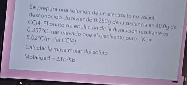 Se prepara una solución de un electrolito no volátil 
desconocido disolviendo 0.250g de la sustancia en 40.0g de 
CCI4. El punto de ebullición de la disolución resultante es
0.357°C más elevado que el disolvente puro. (Kb=
5.02°C/m del CCl4) 
Calcular la masa molar del soluto 
Molalidad =△ Tb/Kb