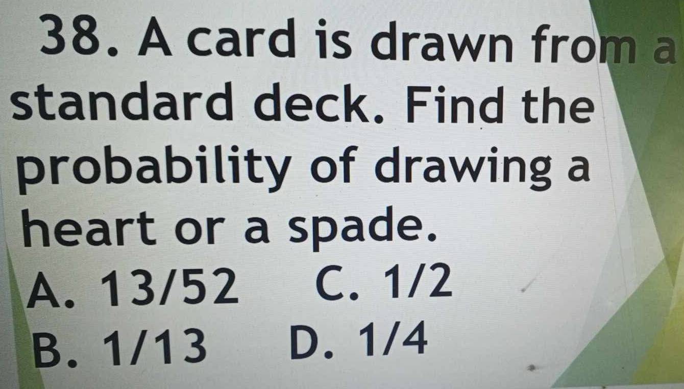 A card is drawn from a
standard deck. Find the
probability of drawing a
heart or a spade.
A. 13/52
C. 1/2
B. 1/13 D. 1/4