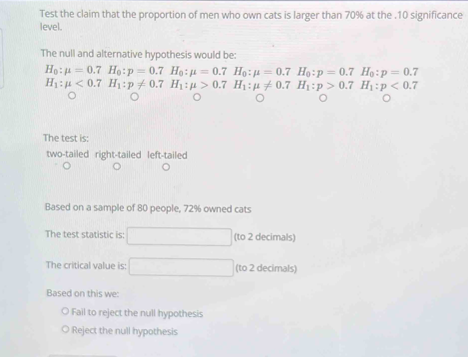 Test the claim that the proportion of men who own cats is larger than 70% at the . 10 significance
level.
The null and alternative hypothesis would be:
H_0:mu =0.7H_0:p=0.7H_0:mu =0.7H_0:mu =0.7H_0:p=0.7H_0:p=0.7
H_1:mu <0.7H_1:p!= 0.7H_1:mu >0.7H_1:mu != 0.7H_1:p>0.7H_1:p<0.7
^
The test is:
two-tailed right-tailed left-tailed
Based on a sample of 80 people, 72% owned cats
The test statistic is: (to 2 decimals)
The critical value is: (to 2 decimals)
Based on this we:
Fail to reject the null hypothesis
Reject the null hypothesis