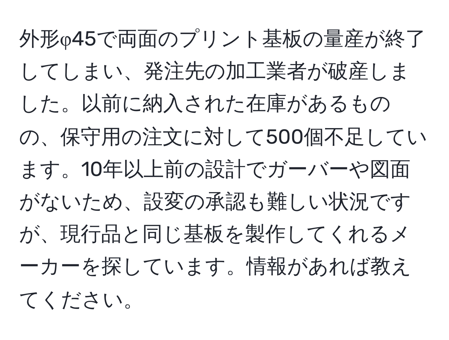 外形φ45で両面のプリント基板の量産が終了してしまい、発注先の加工業者が破産しました。以前に納入された在庫があるものの、保守用の注文に対して500個不足しています。10年以上前の設計でガーバーや図面がないため、設変の承認も難しい状況ですが、現行品と同じ基板を製作してくれるメーカーを探しています。情報があれば教えてください。