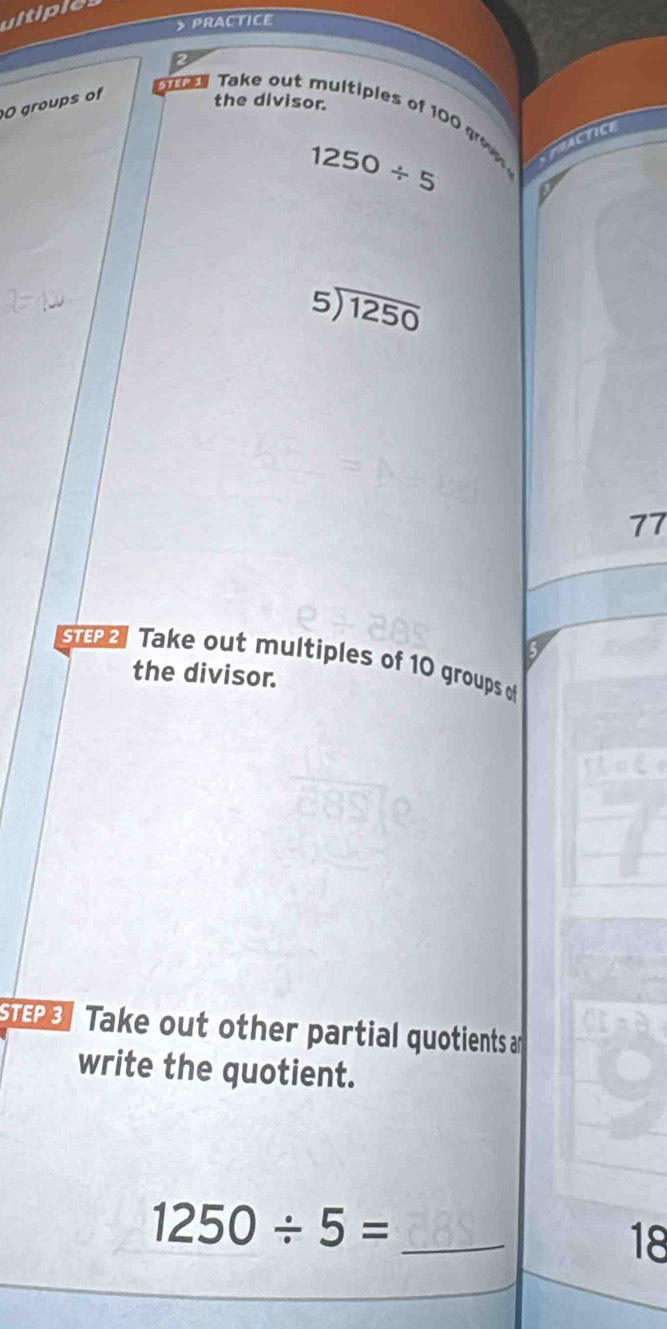 > PRactice 
the divisor. 
O groups of Take out multiples of 100 g PRACTICE
1250/ 5
beginarrayr 5encloselongdiv 1250endarray
77
ζ 
ST Take out multiples of 10 groups o 
the divisor. 
P Take out other partial quotients an 
write the quotient.
1250/ 5= _
18