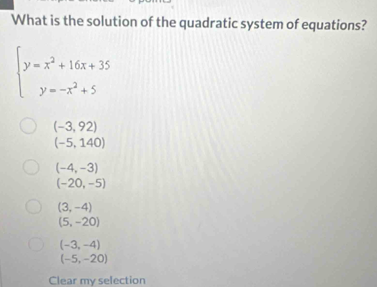 What is the solution of the quadratic system of equations?
beginarrayl y=x^2+16x+35 y=-x^2+5endarray.
(-3,92)
(-5,140)
(-4,-3)
(-20,-5)
(3,-4)
(5,-20)
(-3,-4)
(-5,-20)
Clear my selection