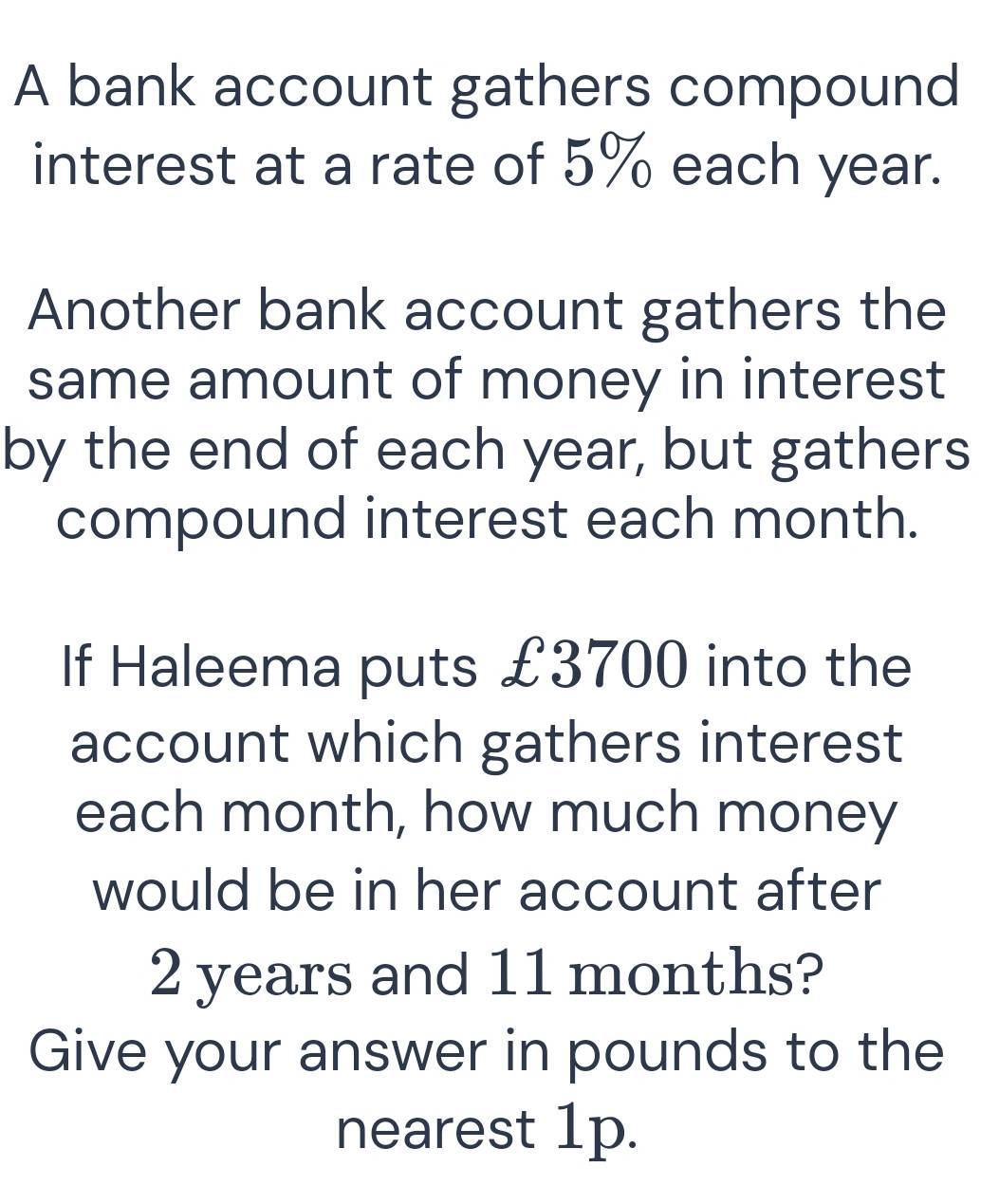 A bank account gathers compound 
interest at a rate of 5% each year. 
Another bank account gathers the 
same amount of money in interest 
by the end of each year, but gathers 
compound interest each month. 
If Haleema puts £3700 into the 
account which gathers interest 
each month, how much money 
would be in her account after
2 years and 11 months? 
Give your answer in pounds to the 
nearest 1p.