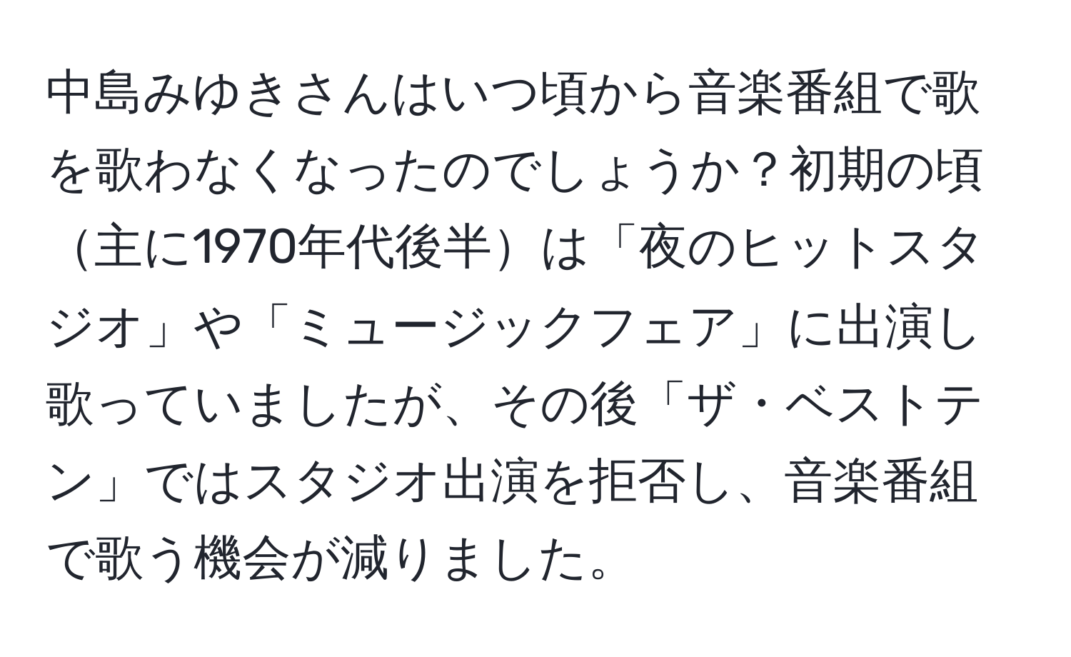 中島みゆきさんはいつ頃から音楽番組で歌を歌わなくなったのでしょうか？初期の頃主に1970年代後半は「夜のヒットスタジオ」や「ミュージックフェア」に出演し歌っていましたが、その後「ザ・ベストテン」ではスタジオ出演を拒否し、音楽番組で歌う機会が減りました。