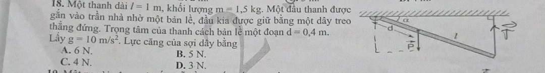 Một thanh dài l=1m , khối lượng m=1,5kg. Một đầu thanh được
gắn vào trần nhà nhờ một bản lè, đầu kia được giữ bằng một dây treo
thẳng đứng. Trọng tâm của thanh cách bản lề một đoạn d=0,4m. 
Lấy g=10m/s^2 *. Lực căng của sợi dây bằng
A. 6 N. B. 5 N.
C. 4 N. D. 3 N.
*