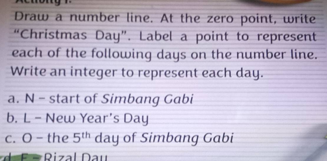 Draw a number line. At the zero point, write
“Christmas Day ”. Label a point to represent
each of the following days on the number line.
Write an integer to represent each day.
a. N - start of Simbang Gabi
b. L - New Year's Day
c. O - the 5^(th) day of Simbang Gabi