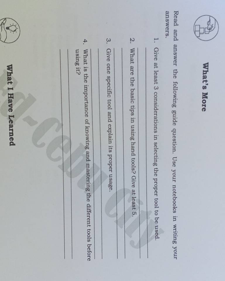 What’s More 
Read and answer the following guide question. Use your notebooks in writing your 
answers. 
1. Give at least 3 considerations in selecting the proper tool to be used. 
_ 
_ 
2. What are the basic tips in using hand tools? Give at least 5. 
_ 
_ 
3. Give one specific tool and explain its proper usage. 
_ 
_ 
4. What is the importance of knowing and mastering the different tools before 
_ 
using it? 
_ 
What I Have Learned