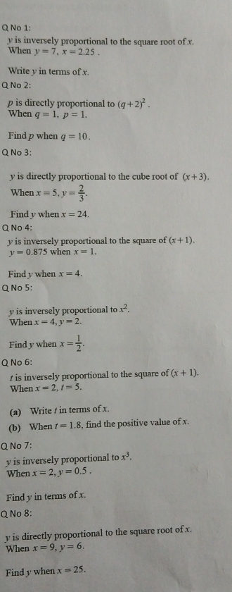 No 1:
y is inversely proportional to the square root of x. 
When y=7, x=2.25. 
Write y in terms of x. 
Q No 2:
p s directly proportional to (q+2)^2. 
When q=1. p=1. 
Find p when q=10. 
Q No 3:
y is directly proportional to the cube root of (x+3). 
When x=5, y= 2/3 . 
Find y when x=24. 
Q No 4:
y is inversely proportional to the square of (x+1).
y=0.875 when x=1. 
Find y when x=4. 
Q No 5:
y is inversely proportional to x^2. 
When x=4, y=2. 
Find y when x= 1/2 . 
Q No 6:
t is inversely proportional to the square of (x+1). 
When x=2, t=5. 
(a) Write t in terms of x. 
(b) When t=1.8 , find the positive value of x. 
Q No 7:
y is inversely proportional to x^3. 
When x=2, y=0.5. 
Find y in terms of x
Q No 8:
y is directly proportional to the square root of x. 
When x=9, y=6. 
Find y when x=25.