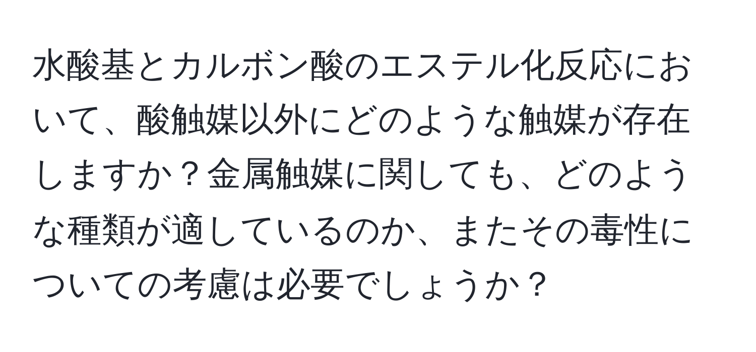 水酸基とカルボン酸のエステル化反応において、酸触媒以外にどのような触媒が存在しますか？金属触媒に関しても、どのような種類が適しているのか、またその毒性についての考慮は必要でしょうか？