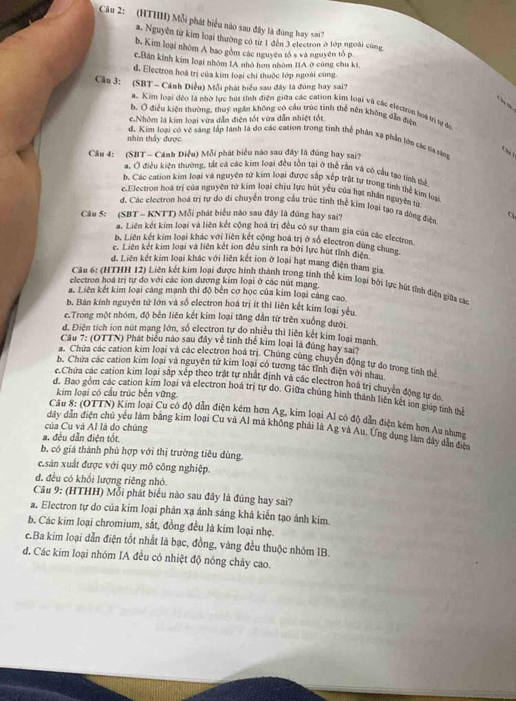 (HTHH) Mỗi phát biểu nào sau đây là đùng hay sai?
a. Nguyễn từ kim loại thường có từ 1 đến 3 electron ở lớp ngoài cùng
b. Kim loại nhóm A bao gồm các nguyên tổ s và nguyên tổ p.
c.Bán kính kim loại nhóm IA nhỏ hơn nhóm IIA ở cùng chu ki
d. Electron hoá trị của kim loại chỉ thuộc lớp ngoài cùng
Cầu 3: (SBT - Cánh Diều) Mỗi phát biểu sau đây là đúng hay sai?
Cáa tà:
a. Kim loại đẻo là nhờ lực hút tĩnh điện giữa các cation kim loại và các electron hoá trị tự đo
b. Ở điều kiện thường, thuỷ ngân không có cầu trúc tinh thể nên không dẫn điện
c.Nhôm là kim loại vừa dẫn điện tốt vừa dẫn nhiệt tốt.
nhìn thầy được.
d. Kim loại có vẻ sáng lập lãnh là do các cation trong tinh thể phản xạ phần lớn các tia sâng
Cầu 
Câu 4: (SBT - Cánh Diều) Mỗi phát biểu nào sau đây là đúng hay sai?
a. Ở điều kiện thường, tắt cả các kim loại đều tồn tại ở thể rằn và có cầu tạo tinh thể
b. Các cation kim loại và nguyên tử kim loại được sắp xếp trật tự trong tinh thể kim loại
c.Electron hoá trị của nguyên tử kim loại chịu lực hút yếu của hạt nhân nguyên tử.
d. Các electron hoá trị tự do di chuyển trong cầu trúc tỉnh thể kim loại tạo ra dòng điện
Câu 5: (SBT - KNTT) Mỗi phát biểu nào sau đây là đúng hay sai? C
a. Liên kết kim loại và liên kết cộng hoá trị đều có sự tham gia của các electron
b. Liên kết kim loại khác với liên kết cộng hoá trị ở số electron dùng chung
c. Liên kết kim loại và liên kết ion đều sinh ra bởi lực hút tĩnh điện
d. Liên kết kim loại khác với liên kết ion ở loại hạt mang điện tham gia
Câu 6: (HTHH 12) Liên kết kim loại được hình thành trong tinh thể kim loại bởi lực hút tĩnh điện giữa các
electron hoá trị tự do với các ion dương kim loại ở các nút mạng.
a. Liên kết kim loại càng mạnh thì độ bền cơ học của kim loại càng cao.
b. Bán kính nguyên tử lớn và số electron hoá trị ít thì liên kết kim loại yếu.
c.Trong một nhóm, độ bền liên kết kim loại tăng dần từ trên xuống dưới.
đ. Điện tích ion nút mạng lớn, số electron tự do nhiều thì liên kết kim loại manh
Câu 7: (OTTN) Phát biểu nào sau đây về tinh thể kim loại là đúng hay sai?
a. Chứa các cation kim loại và các electron hoá trị. Chúng cùng chuyển động tự do trong tinh thể
b. Chứa các cation kim loại và nguyên tử kim loại có tương tác tĩnh điện với nhau
c.Chứa các cation kim loại sắp xếp theo trật tự nhất định và các electron hoá trị chuyển động tự do
kim loại có cầu trúc bền vững.
d. Bao gồm các cation kim loại và electron hoá trị tự do. Giữa chúng hình thành liên kết ion giúp tinh thể
Câu 8: (OTTN) Kim loại Cu có độ dẫn điện kém hơn Ag, kim loại Al có độ dẫn điện kêm hơn Au nhưng
của Cu và Al là do chúng
dây dẫn điện chủ yểu làm bằng kim loại Cu và Al mà không phải là Ag và Au. Ứng dụng làm dãy dẫn điện
a. đều dẫn điện tốt.
b. có giá thành phù hợp với thị trường tiêu dùng.
c.sản xuất được với quy mô công nghiệp.
d. đều có khổi lượng riêng nhỏ.
Câu 9: (HTHH) Mỗi phát biểu nào sau đây là đúng hay sai?
a. Electron tự do của kim loại phản xạ ánh sáng khả kiển tạo ánh kim.
b. Các kim loại chromium, sắt, đồng đều là kim loại nhẹ.
c.Ba kim loại dẫn điện tốt nhất là bạc, đồng, vàng đều thuộc nhóm IB.
d. Các kim loại nhóm IA đều có nhiệt độ nóng chảy cao.