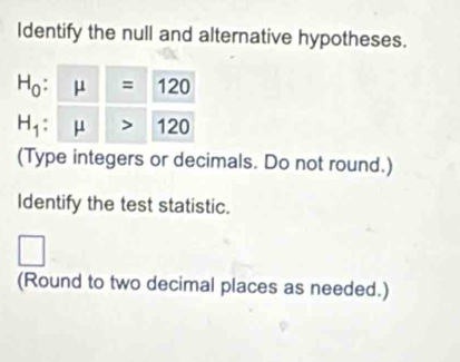 Identify the null and alternative hypotheses.
H_0 : mu =120
H_1 mu >120
(Type integers or decimals. Do not round.) 
Identify the test statistic. 
□ 
(Round to two decimal places as needed.)