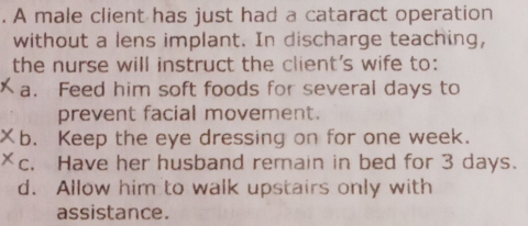 A male client has just had a cataract operation
without a lens implant. In discharge teaching,
the nurse will instruct the client's wife to:
a. Feed him soft foods for several days to
prevent facial movement.
b. Keep the eye dressing on for one week.
c. Have her husband remain in bed for 3 days.
d. Allow him to walk upstairs only with
assistance.