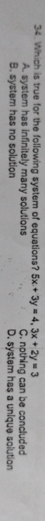 Which is true for the following system of equations? 5x+3y=4, 3x+2y=3
A. system has infinitely many solutions C. nothing can be concluded
B. system has no solution D. system has a unique solution