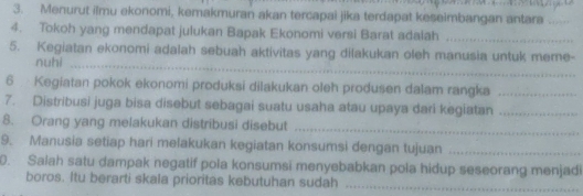 Menurut ilmu ekonomi, kemakmuran akan tercapai jika terdapat keseimbangan antara_ 
4. Tokoh yang mendapat julukan Bapak Ekonomi versi Barat adalah_ 
5. Kegiatan ekonomi adalah sebuah aktivitas yang dilakukan oleh manusia untuk meme- 
nuhi_ 
6 Kegiatan pokok ekonomi produksi dilakukan oleh produsen dalam rangka_ 
7. Distribusi juga bisa disebut sebagai suatu usaha atau upaya dari kegiatan_ 
8. Orang yang melakukan distribusi disebut_ 
9. Manusia setiap hari melakukan kegiatan konsumsi dengan tujuan_ 
0. Salah satu dampak negatif pola konsumsi menyebabkan pola hidup seseorang menjadi 
boros. Itu berarti skala prioritas kebutuhan sudah 
_