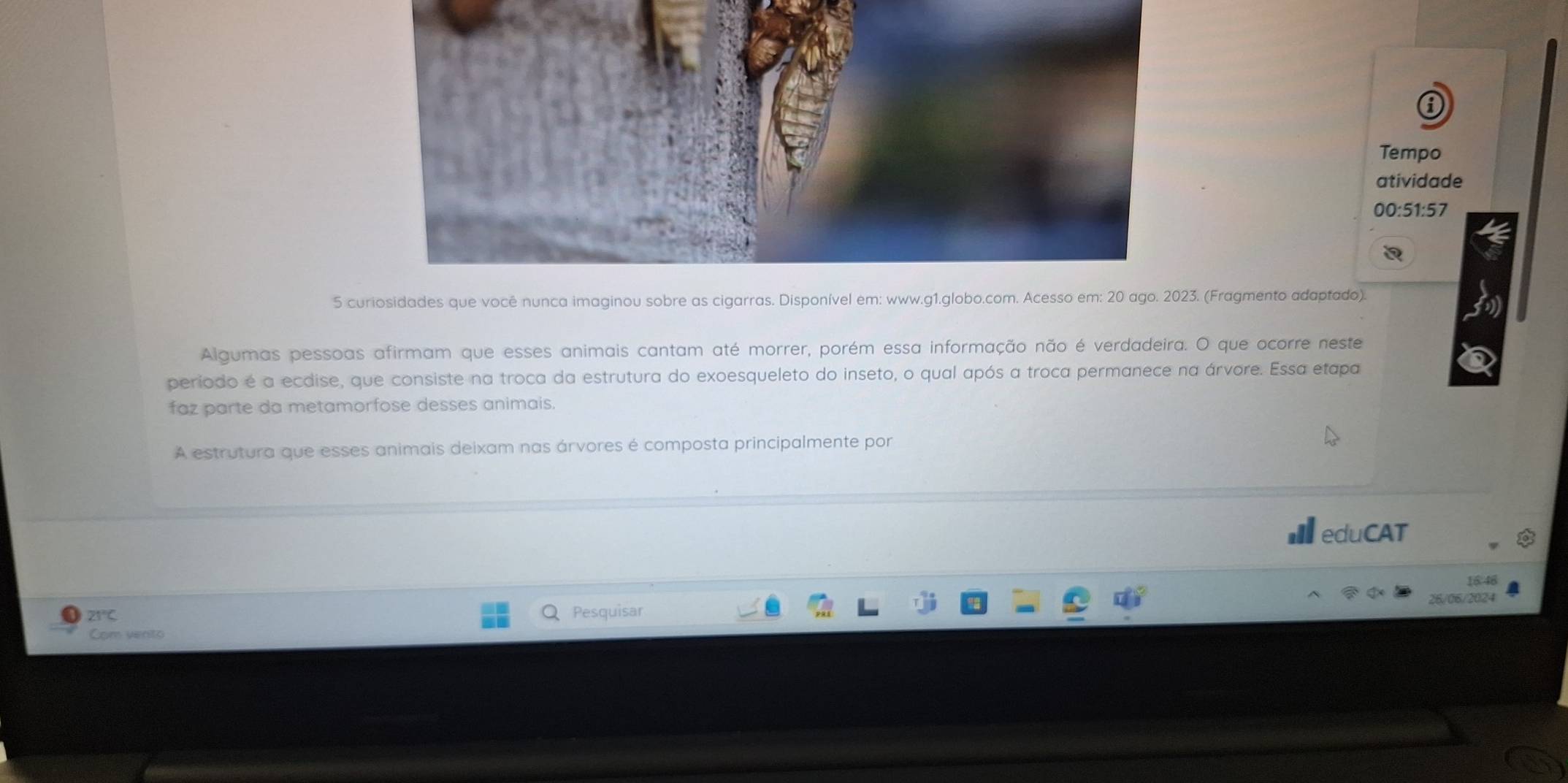 Tempo 
atividade 
00:51:57 
a 
5 curiosidades que você nunca imaginou sobre as cigarras. Disponível em: www.g1.globo.com. Acesso em: 20 ago. 2023. (Fragmento adaptado). 
Algumas pessoas afirmam que esses animais cantam até morrer, porém essa informação não é verdadeira. O que ocorre neste 
periodo é a ecdise, que consiste na troca da estrutura do exoesqueleto do inseto, o qual após a troca permanece na árvore. Essa etapa 
faz parte da metamorfose desses animais. 
A estrutura que esses animais deixam nas árvores é composta principalmente por 
eduCAT
16.46
21°C
Q Pesquisar 26/06/2024 
Com vento