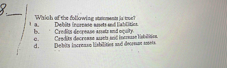 Which of the following statements is true?
a. Debits increase assets and liabilities.
b. . Credits decrease assets and equity.
C. Credits decrease assets and increase liabilities.
d. Debits increase liabilities and decrease assets.