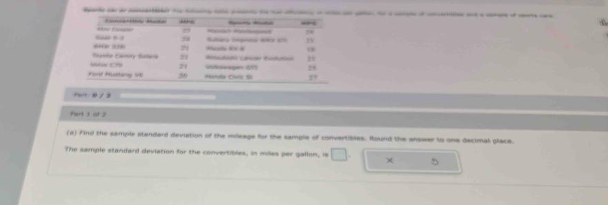 ade c a a te tallsng cad pos he s aras a ae an go te a cops o cerse and a ceree of vrte care 
dn shōmg
23
Seab 5 : 9 38 2 6
24
1
Tayots Camy Solers Car Kto 2x 
Molie C 21 Uitkowsgion 277) 25
Ford Musteng V6 20 Handte C: S 27
man θ / 2 
Part 1 of 2 
(8) Find the sample standard deviation of the mileage for the sample of convertibles. Round the answer to one decimal place. 
The sample standard deviation for the convertibles, in miles per gallon, is □ . ×