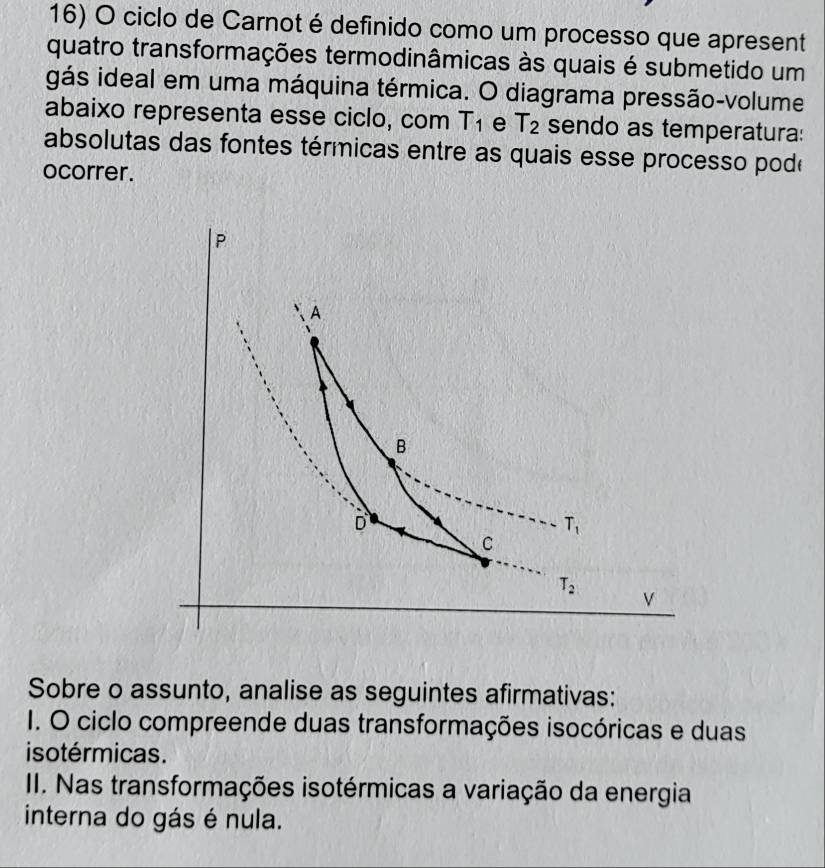 ciclo de Carnot é definido como um processo que apresent
quatro transformações termodinâmicas às quais é submetido um
gás ideal em uma máquina térmica. O diagrama pressão-volume
abaixo representa esse ciclo, com T_1 e T_2 sendo as temperatura:
absolutas das fontes térmicas entre as quais esse processo pode
ocorrer.
Sobre o assunto, analise as seguintes afirmativas:
I. O ciclo compreende duas transformações isocóricas e duas
isotérmicas.
II. Nas transformações isotérmicas a variação da energia
interna do gás é nula.