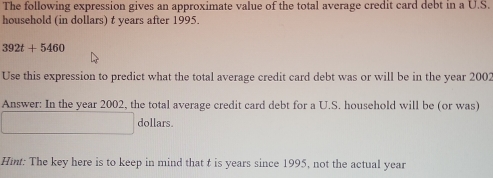 The following expression gives an approximate value of the total average credit card debt in a U.S. 
household (in dollars) t years after 1995.
392t+5460
Use this expression to predict what the total average credit card debt was or will be in the year 2002 
Answer: In the year 2002, the total average credit card debt for a U.S. household will be (or was) 
dollars. 
Hint: The key here is to keep in mind that t is years since 1995, not the actual year