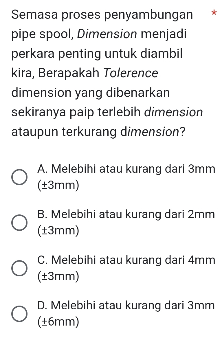 Semasa proses penyambungan *
pipe spool, Dimension menjadi
perkara penting untuk diambil
kira, Berapakah Tolerence
dimension yang dibenarkan
sekiranya paip terlebih dimension
ataupun terkurang dimension?
A. Melebihi atau kurang dari 3mm
(±3mm)
B. Melebihi atau kurang dari 2mm
(±3mm)
C. Melebihi atau kurang dari 4mm
(±3mm)
D. Melebihi atau kurang dari 3mm
(±6mm)