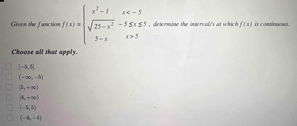 Given the function f(x)=beginarrayl x^2-1x 5endarray. , determine the interval/s at which f(x) is continuous .
Choose all that apply.
[-5,5]
(-∈fty ,-5)
[5,+∈fty )
[4,+∈fty )
[-5,5)
(-6,-4)