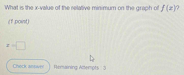 What is the x -value of the relative minimum on the graph of f(x) ? 
(1 point)
x=□
Check answer Remaining Attempts : 3