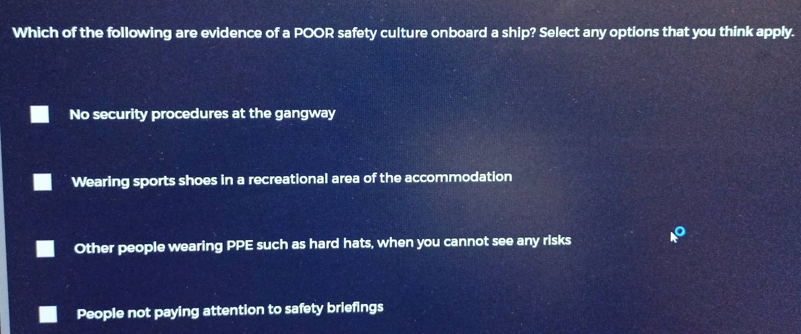 Which of the following are evidence of a POOR safety culture onboard a ship? Select any options that you think apply.
No security procedures at the gangway
Wearing sports shoes in a recreational area of the accommodation
Other people wearing PPE such as hard hats, when you cannot see any risks
k°
People not paying attention to safety briefings