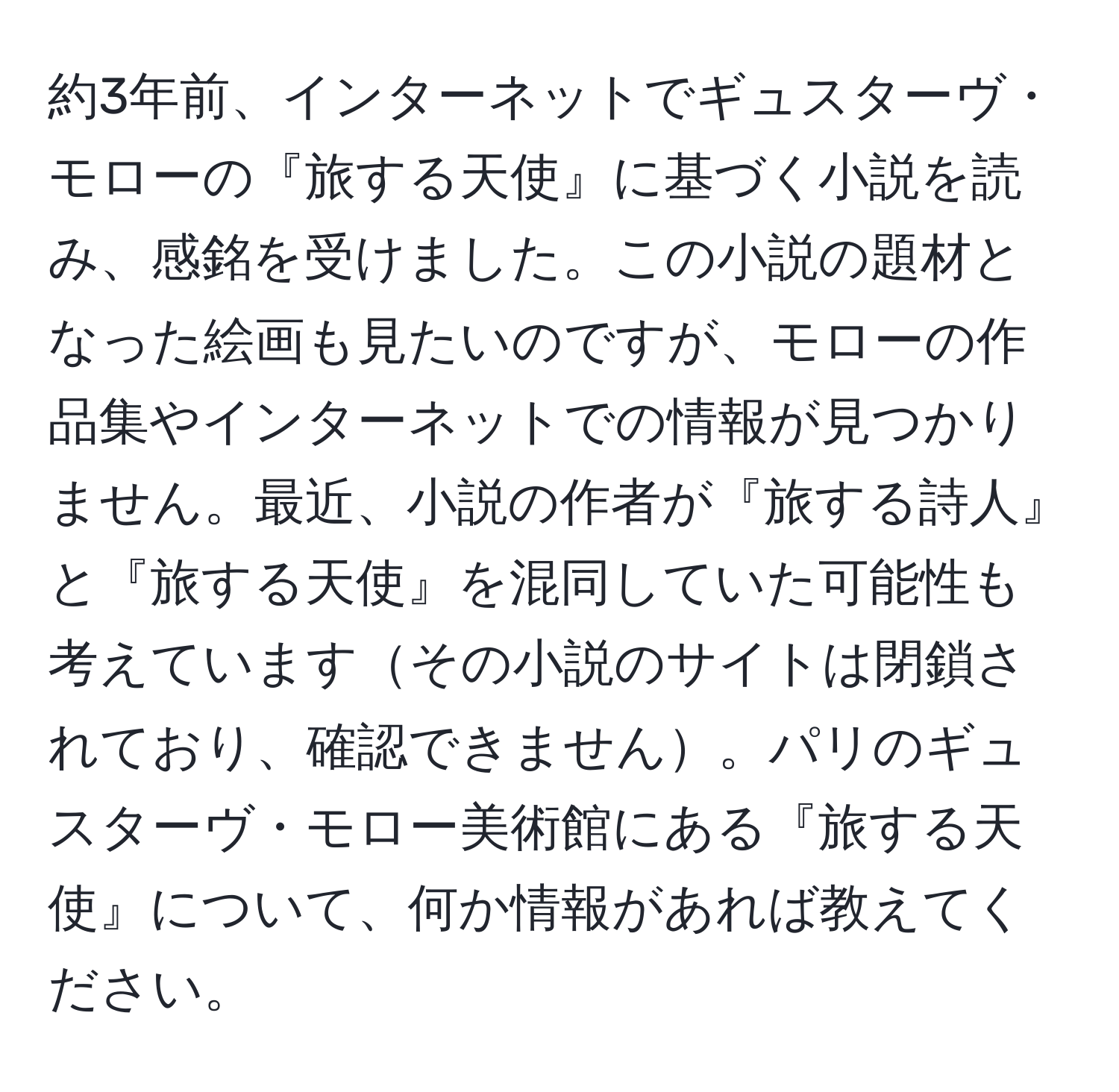 約3年前、インターネットでギュスターヴ・モローの『旅する天使』に基づく小説を読み、感銘を受けました。この小説の題材となった絵画も見たいのですが、モローの作品集やインターネットでの情報が見つかりません。最近、小説の作者が『旅する詩人』と『旅する天使』を混同していた可能性も考えていますその小説のサイトは閉鎖されており、確認できません。パリのギュスターヴ・モロー美術館にある『旅する天使』について、何か情報があれば教えてください。